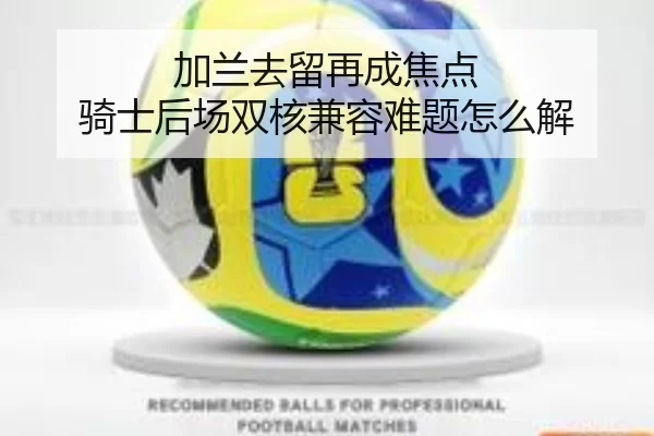 加兰去留再成焦点 骑士后场双核兼容难题怎么解